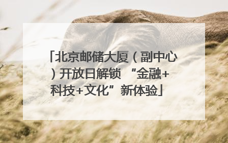 北京邮储大厦（副中心）开放日解锁 “金融+科技+文化”新体验