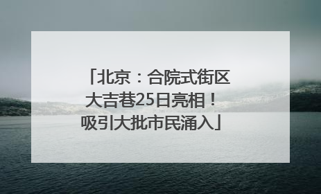北京：合院式街区大吉巷25日亮相！吸引大批市民涌入