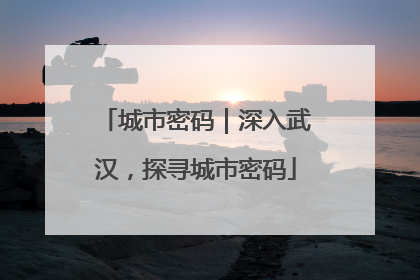 城市密码｜深入武汉，探寻城市密码