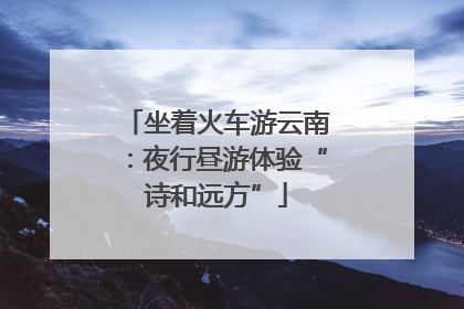 坐着火车游云南：夜行昼游体验“诗和远方”