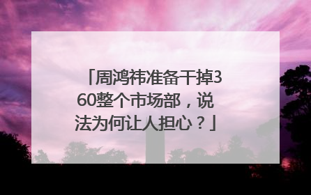 周鸿祎准备干掉360整个市场部，说法为何让人担心？