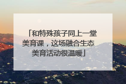 和特殊孩子同上一堂美育课，这场融合生态美育活动很温暖