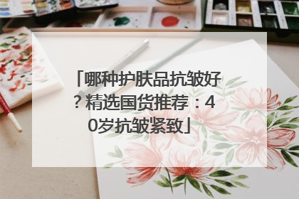 哪种护肤品抗皱好？精选国货推荐：40岁抗皱紧致