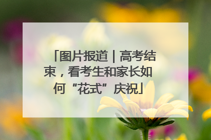 图片报道｜高考结束，看考生和家长如何“花式”庆祝