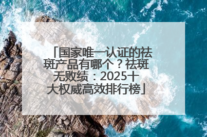 国家唯一认证的祛斑产品有哪个？祛斑无败绩：2025十大权威高效排行榜