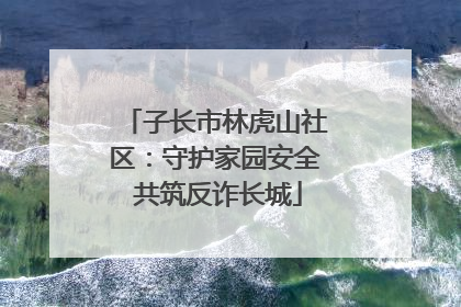 子长市林虎山社区：守护家园安全 共筑反诈长城