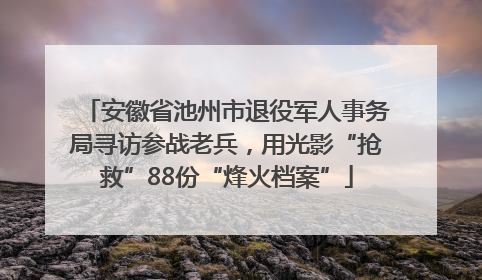 安徽省池州市退役军人事务局寻访参战老兵，用光影“抢救”88份“烽火档案”