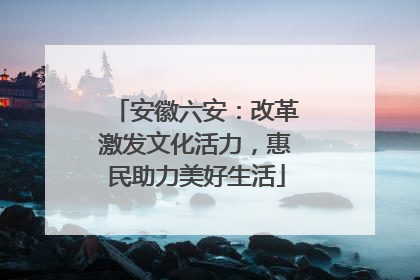安徽六安：改革激发文化活力，惠民助力美好生活