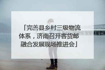 完善县乡村三级物流体系，济南召开客货邮融合发展现场推进会