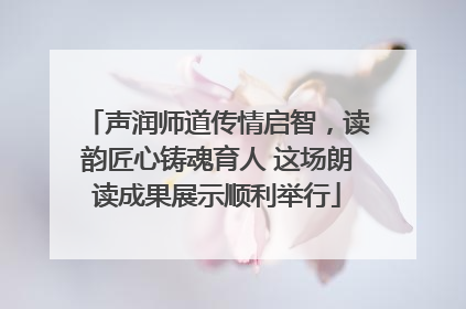 声润师道传情启智，读韵匠心铸魂育人 这场朗读成果展示顺利举行