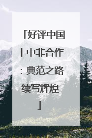 好评中国丨中非合作：典范之路 续写辉煌