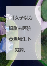 女子以为腹胀去医院竟当场生下男婴