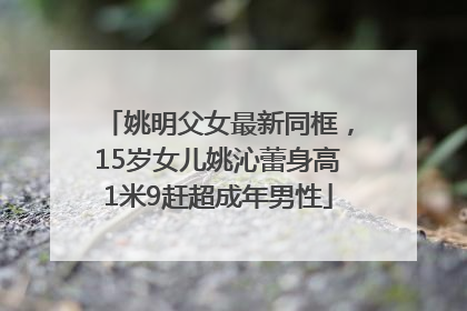 姚明父女最新同框，15岁女儿姚沁蕾身高1米9赶超成年男性