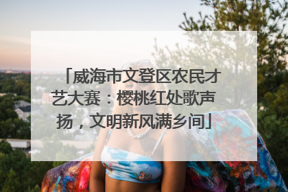 威海市文登区农民才艺大赛：樱桃红处歌声扬，文明新风满乡间