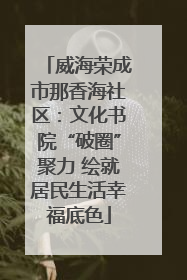 威海荣成市那香海社区：文化书院“破圈”聚力 绘就居民生活幸福底色