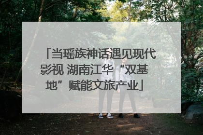 当瑶族神话遇见现代影视 湖南江华“双基地”赋能文旅产业