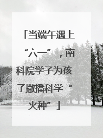 当端午遇上“六一”，南科院学子为孩子撒播科学“火种”