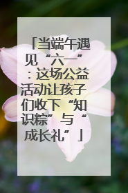 当端午遇见“六一”：这场公益活动让孩子们收下“知识粽”与“成长礼”