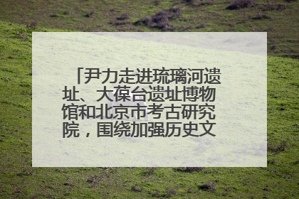 尹力走进琉璃河遗址、大葆台遗址博物馆和北京市考古研究院，围绕加强历史文化名城保护调研