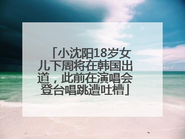 小沈阳18岁女儿下周将在韩国出道，此前在演唱会登台唱跳遭吐槽