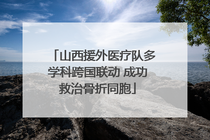 山西援外医疗队多学科跨国联动 成功救治骨折同胞