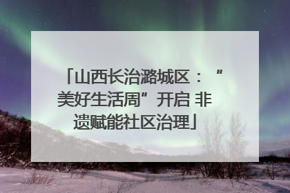 山西长治潞城区：“美好生活周”开启 非遗赋能社区治理
