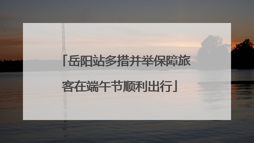 岳阳站多措并举保障旅客在端午节顺利出行