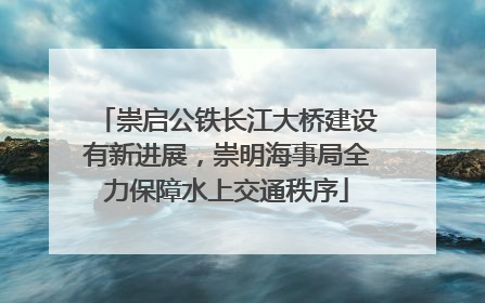 崇启公铁长江大桥建设有新进展，崇明海事局全力保障水上交通秩序