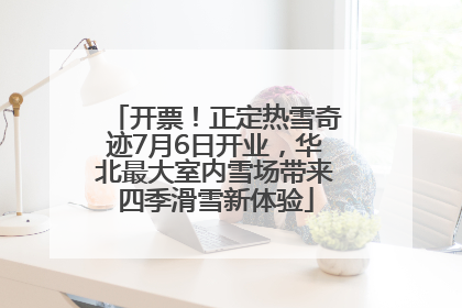 开票！正定热雪奇迹7月6日开业，华北最大室内雪场带来四季滑雪新体验