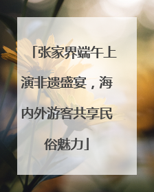 张家界端午上演非遗盛宴，海内外游客共享民俗魅力