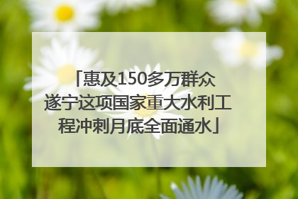 惠及150多万群众 遂宁这项国家重大水利工程冲刺月底全面通水