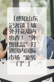感知山东记者谈｜墙外开花墙内也香！“外贸优品”打通国内国际市场“旋转门”