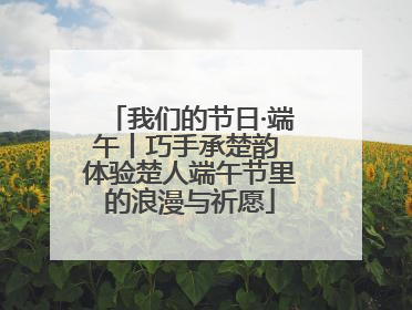 我们的节日·端午丨巧手承楚韵 体验楚人端午节里的浪漫与祈愿