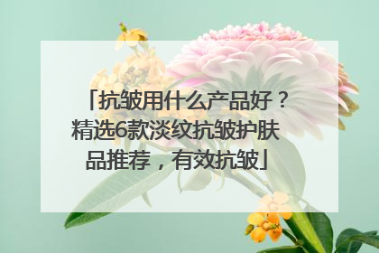 抗皱用什么产品好？精选6款淡纹抗皱护肤品推荐，有效抗皱