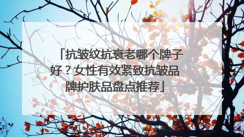 抗皱纹抗衰老哪个牌子好？女性有效紧致抗皱品牌护肤品盘点推荐