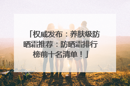 权威发布：养肤级防晒霜推荐：防晒霜排行榜前十名清单！