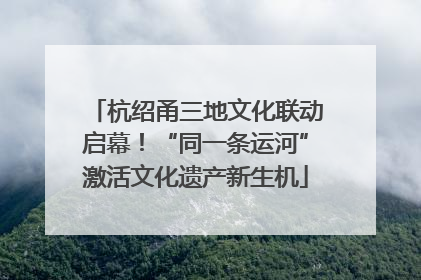 杭绍甬三地文化联动启幕！“同一条运河”激活文化遗产新生机