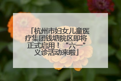 杭州市妇女儿童医疗集团钱塘院区即将正式启用！“六一”义诊活动来啦