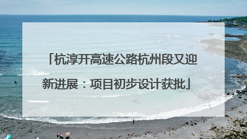 杭淳开高速公路杭州段又迎新进展：项目初步设计获批