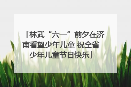 林武“六一”前夕在济南看望少年儿童 祝全省少年儿童节日快乐