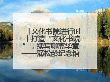 文化书院进行时丨打造“文化书院”，续写聊斋华章——蒲松龄纪念馆活态传承之道