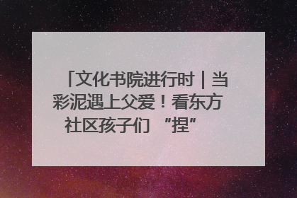 文化书院进行时｜当彩泥遇上父爱！看东方社区孩子们 “捏” 出心目中的爸爸