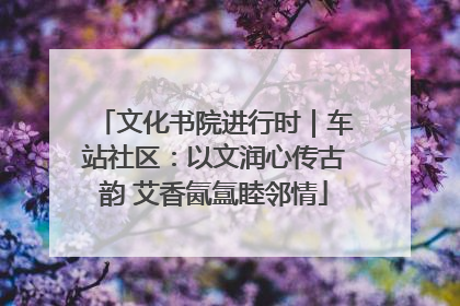 文化书院进行时｜车站社区：以文润心传古韵 艾香氤氲睦邻情