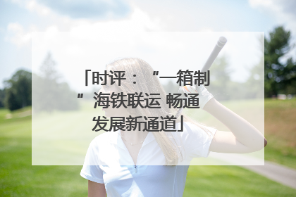 时评：“一箱制”海铁联运 畅通发展新通道