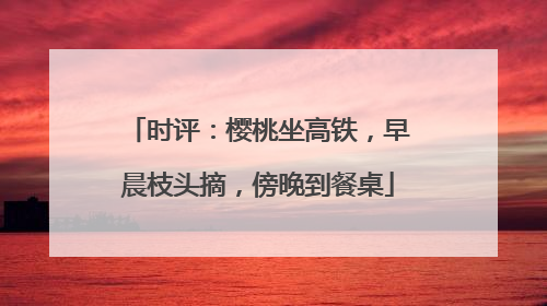时评：樱桃坐高铁，早晨枝头摘，傍晚到餐桌