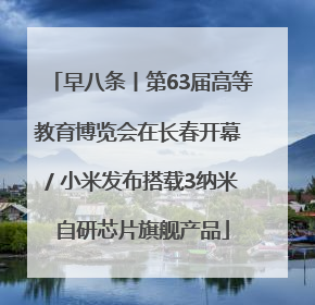 早八条丨第63届高等教育博览会在长春开幕 / 小米发布搭载3纳米自研芯片旗舰产品