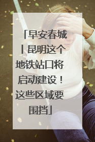 早安春城丨昆明这个地铁站口将启动建设！这些区域要围挡