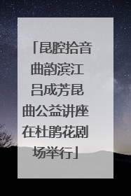 昆腔拾音 曲韵滨江 吕成芳昆曲公益讲座在杜鹃花剧场举行