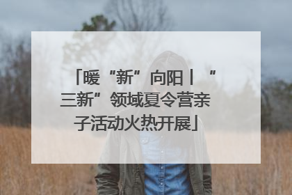 暖“新”向阳丨“三新”领域夏令营亲子活动火热开展