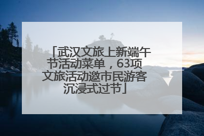 武汉文旅上新端午节活动菜单，63项文旅活动邀市民游客沉浸式过节